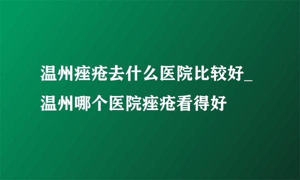 温州痤疮去什么医院比较好_温州哪个医院痤疮看得好