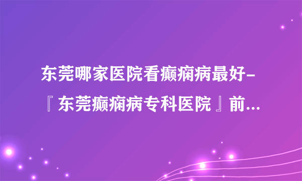 东莞哪家医院看癫痫病最好-『东莞癫痫病专科医院』前三排名？