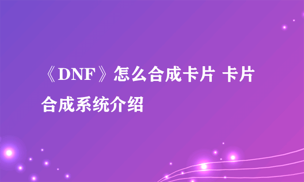 《DNF》怎么合成卡片 卡片合成系统介绍