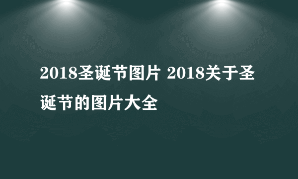 2018圣诞节图片 2018关于圣诞节的图片大全