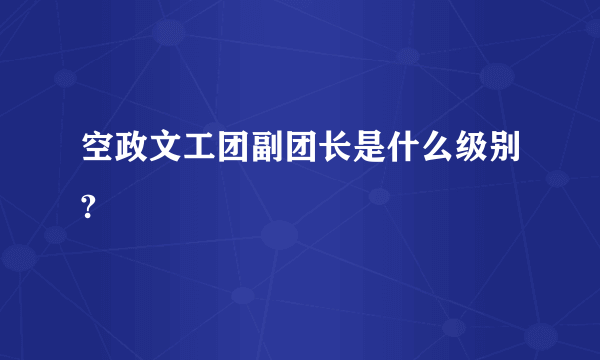 空政文工团副团长是什么级别?