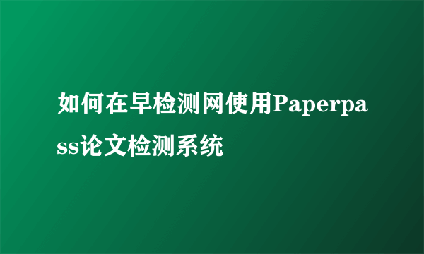 如何在早检测网使用Paperpass论文检测系统