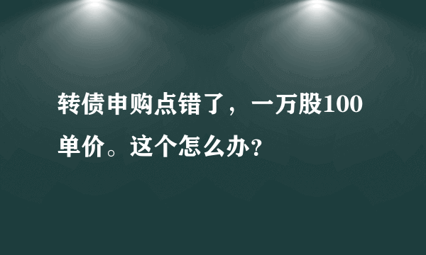 转债申购点错了，一万股100单价。这个怎么办？