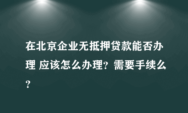 在北京企业无抵押贷款能否办理 应该怎么办理？需要手续么？