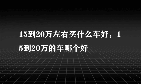 15到20万左右买什么车好，15到20万的车哪个好