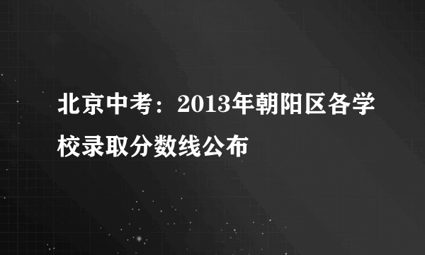 北京中考：2013年朝阳区各学校录取分数线公布