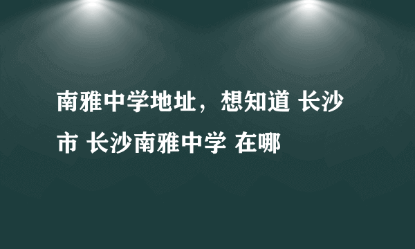 南雅中学地址，想知道 长沙市 长沙南雅中学 在哪