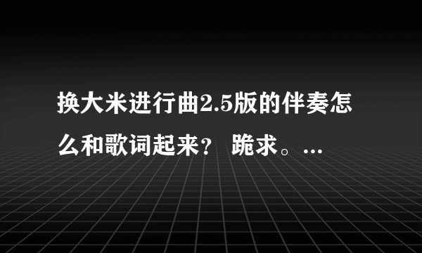 换大米进行曲2.5版的伴奏怎么和歌词起来？ 跪求。。。急用！！