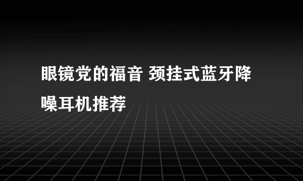 眼镜党的福音 颈挂式蓝牙降噪耳机推荐