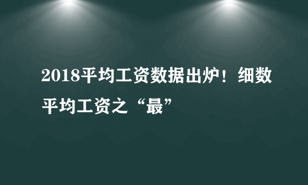 2018平均工资数据出炉！细数平均工资之“最”