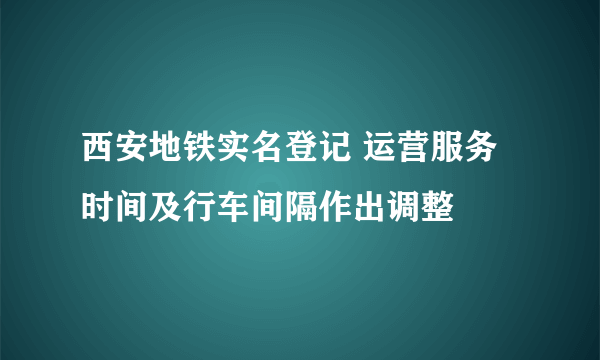 西安地铁实名登记 运营服务时间及行车间隔作出调整