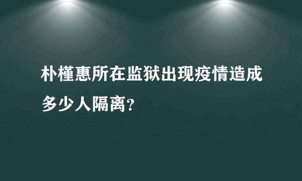 朴槿惠所在监狱出现疫情造成多少人隔离？