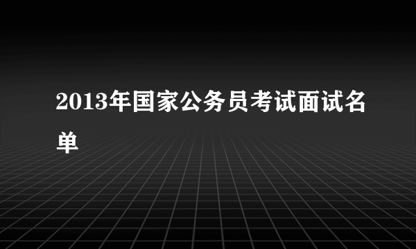 2013年国家公务员考试面试名单