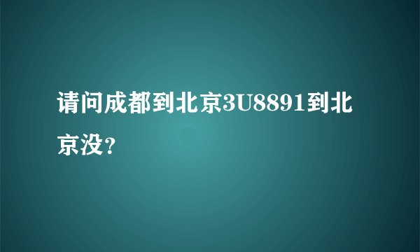 请问成都到北京3U8891到北京没？