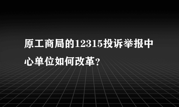 原工商局的12315投诉举报中心单位如何改革？