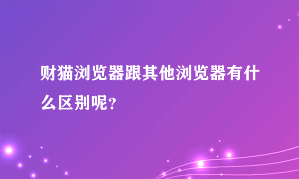 财猫浏览器跟其他浏览器有什么区别呢？