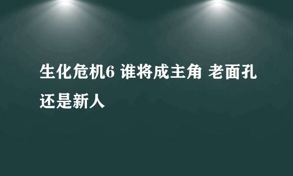 生化危机6 谁将成主角 老面孔还是新人