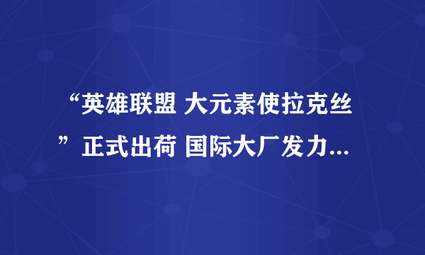 “英雄联盟 大元素使拉克丝”正式出荷 国际大厂发力高端电竞衍生品市场