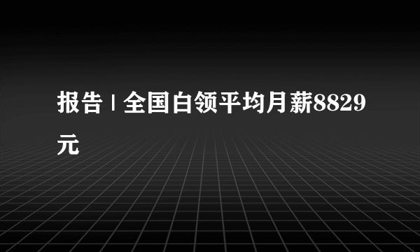 报告 | 全国白领平均月薪8829元