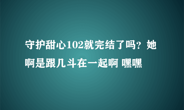 守护甜心102就完结了吗？她啊是跟几斗在一起啊 嘿嘿