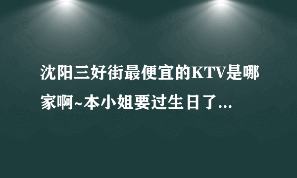 沈阳三好街最便宜的KTV是哪家啊~本小姐要过生日了，想一个人去唱通宵~拜托大家哦棒棒我~~~