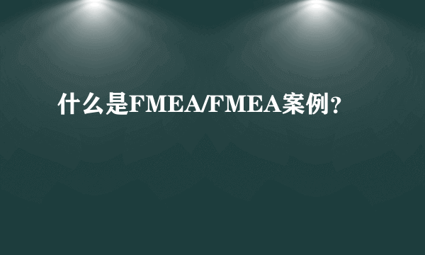 什么是FMEA/FMEA案例？