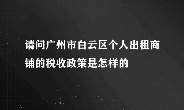 请问广州市白云区个人出租商铺的税收政策是怎样的