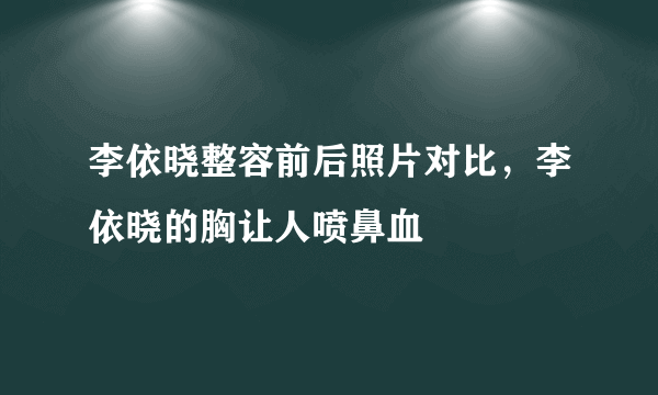 李依晓整容前后照片对比，李依晓的胸让人喷鼻血 