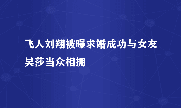 飞人刘翔被曝求婚成功与女友吴莎当众相拥