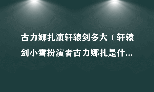 古力娜扎演轩辕剑多大（轩辕剑小雪扮演者古力娜扎是什么星座）