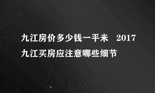 九江房价多少钱一平米   2017九江买房应注意哪些细节