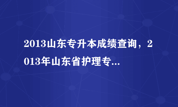 2013山东专升本成绩查询，2013年山东省护理专升本录取分数线什么时候能查