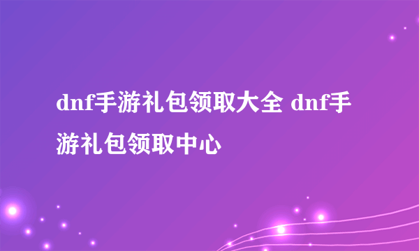 dnf手游礼包领取大全 dnf手游礼包领取中心