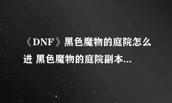 《DNF》黑色魔物的庭院怎么进 黑色魔物的庭院副本进入攻略