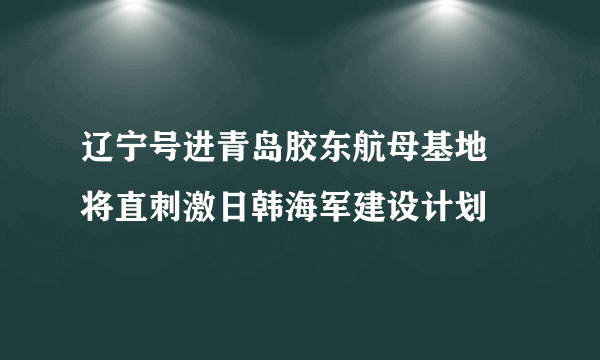 辽宁号进青岛胶东航母基地 将直刺激日韩海军建设计划