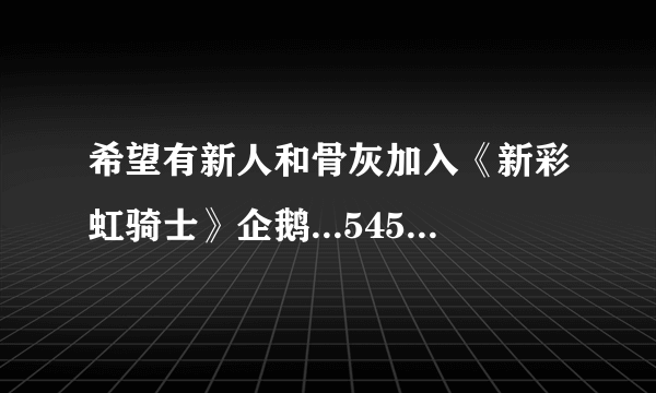 希望有新人和骨灰加入《新彩虹骑士》企鹅...5459一二六八四，真心，抵制外G，还想找人一起建个YY