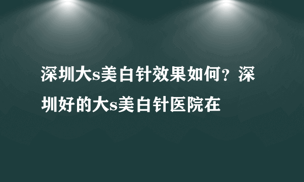 深圳大s美白针效果如何？深圳好的大s美白针医院在