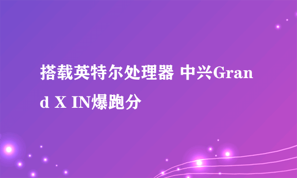 搭载英特尔处理器 中兴Grand X IN爆跑分