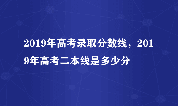 2019年高考录取分数线，2019年高考二本线是多少分