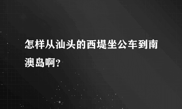 怎样从汕头的西堤坐公车到南澳岛啊？