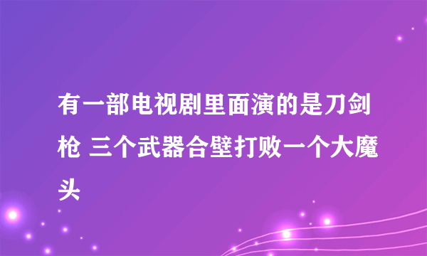 有一部电视剧里面演的是刀剑枪 三个武器合壁打败一个大魔头