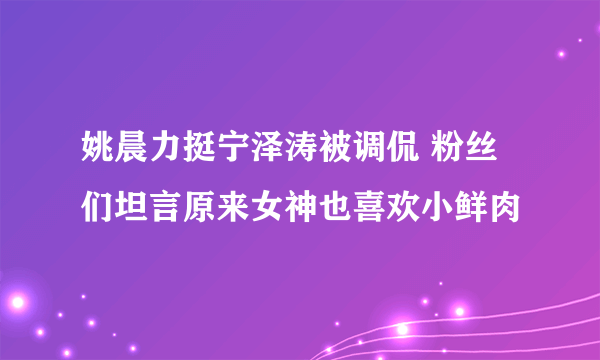 姚晨力挺宁泽涛被调侃 粉丝们坦言原来女神也喜欢小鲜肉