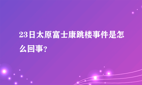 23日太原富士康跳楼事件是怎么回事？