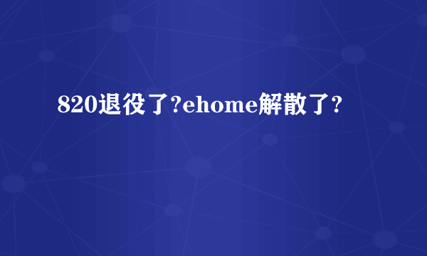 820退役了?ehome解散了?