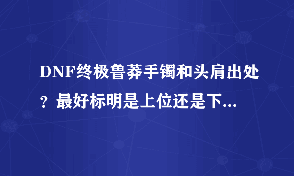 DNF终极鲁莽手镯和头肩出处？最好标明是上位还是下位，哪个个图出