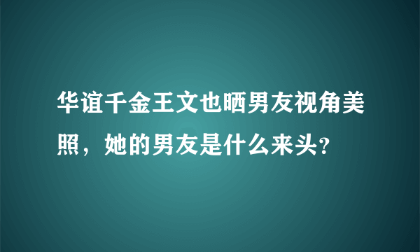 华谊千金王文也晒男友视角美照，她的男友是什么来头？