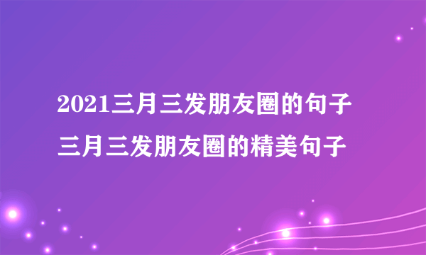 2021三月三发朋友圈的句子 三月三发朋友圈的精美句子