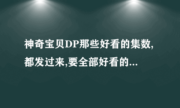 神奇宝贝DP那些好看的集数,都发过来,要全部好看的,,,谢了,