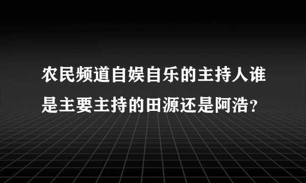 农民频道自娱自乐的主持人谁是主要主持的田源还是阿浩？