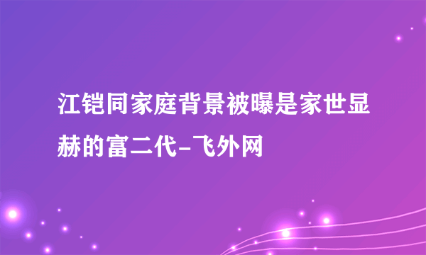 江铠同家庭背景被曝是家世显赫的富二代-飞外网